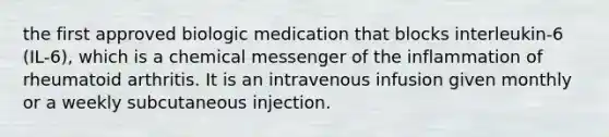 the first approved biologic medication that blocks interleukin-6 (IL-6), which is a chemical messenger of the inflammation of rheumatoid arthritis. It is an intravenous infusion given monthly or a weekly subcutaneous injection.