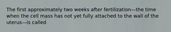 The first approximately two weeks after fertilization—the time when the cell mass has not yet fully attached to the wall of the uterus—is called