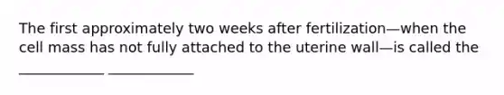 The first approximately two weeks after fertilization—when the cell mass has not fully attached to the uterine wall—is called the ____________ ____________