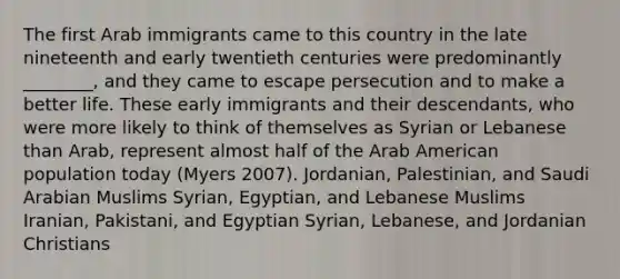 The first Arab immigrants came to this country in the late nineteenth and early twentieth centuries were predominantly ________, and they came to escape persecution and to make a better life. These early immigrants and their descendants, who were more likely to think of themselves as Syrian or Lebanese than Arab, represent almost half of the Arab American population today (Myers 2007). Jordanian, Palestinian, and Saudi Arabian Muslims Syrian, Egyptian, and Lebanese Muslims Iranian, Pakistani, and Egyptian Syrian, Lebanese, and Jordanian Christians