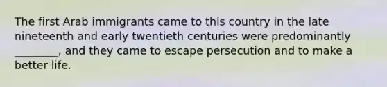 The first Arab immigrants came to this country in the late nineteenth and early twentieth centuries were predominantly ________, and they came to escape persecution and to make a better life.