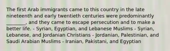 The first Arab immigrants came to this country in the late nineteenth and early twentieth centuries were predominantly ________, and they came to escape persecution and to make a better life. - Syrian, Egyptian, and Lebanese Muslims - Syrian, Lebanese, and Jordanian Christians - Jordanian, Palestinian, and Saudi Arabian Muslims - Iranian, Pakistani, and Egyptian