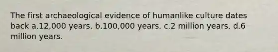 The first archaeological evidence of humanlike culture dates back a.12,000 years. b.100,000 years. c.2 million years. d.6 million years.