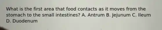 What is the first area that food contacts as it moves from the stomach to the small intestines? A. Antrum B. Jejunum C. Ileum D. Duodenum