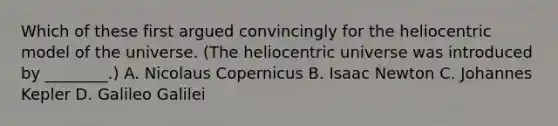 Which of these first argued convincingly for the heliocentric model of the universe. (The heliocentric universe was introduced by ________.) A. Nicolaus Copernicus B. Isaac Newton C. Johannes Kepler D. Galileo Galilei