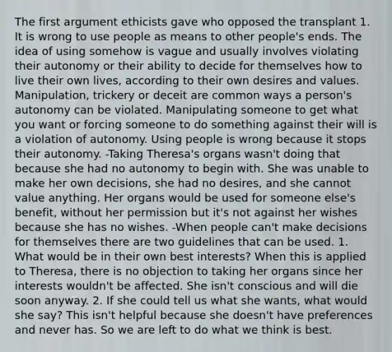 The first argument ethicists gave who opposed the transplant 1. It is wrong to use people as means to other people's ends. The idea of using somehow is vague and usually involves violating their autonomy or their ability to decide for themselves how to live their own lives, according to their own desires and values. Manipulation, trickery or deceit are common ways a person's autonomy can be violated. Manipulating someone to get what you want or forcing someone to do something against their will is a violation of autonomy. Using people is wrong because it stops their autonomy. -Taking Theresa's organs wasn't doing that because she had no autonomy to begin with. She was unable to make her own decisions, she had no desires, and she cannot value anything. Her organs would be used for someone else's benefit, without her permission but it's not against her wishes because she has no wishes. -When people can't make decisions for themselves there are two guidelines that can be used. 1. What would be in their own best interests? When this is applied to Theresa, there is no objection to taking her organs since her interests wouldn't be affected. She isn't conscious and will die soon anyway. 2. If she could tell us what she wants, what would she say? This isn't helpful because she doesn't have preferences and never has. So we are left to do what we think is best.