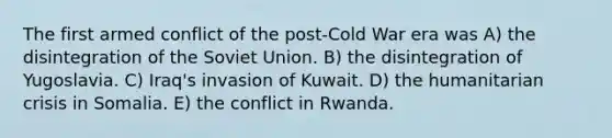 The first armed conflict of the post-Cold War era was A) the disintegration of the Soviet Union. B) the disintegration of Yugoslavia. C) Iraq's invasion of Kuwait. D) the humanitarian crisis in Somalia. E) the conflict in Rwanda.