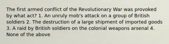 The first armed conflict of the Revolutionary War was provoked by what act? 1. An unruly mob's attack on a group of British soldiers 2. The destruction of a large shipment of imported goods 3. A raid by British soldiers on the colonial weapons arsenal 4. None of the above