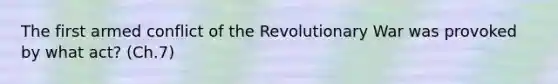 The first armed conflict of the Revolutionary War was provoked by what act? (Ch.7)