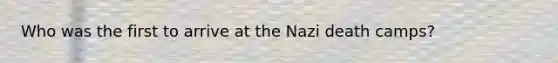 Who was the first to arrive at the Nazi death camps?