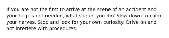 If you are not the first to arrive at the scene of an accident and your help is not needed, what should you do? Slow down to calm your nerves. Stop and look for your own curiosity. Drive on and not interfere with procedures.