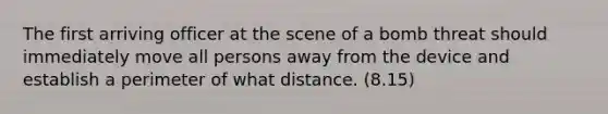 The first arriving officer at the scene of a bomb threat should immediately move all persons away from the device and establish a perimeter of what distance. (8.15)