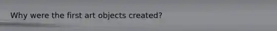 Why were the first art objects created?
