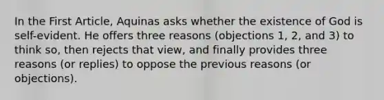 In the First Article, Aquinas asks whether the existence of God is self-evident. He offers three reasons (objections 1, 2, and 3) to think so, then rejects that view, and finally provides three reasons (or replies) to oppose the previous reasons (or objections).