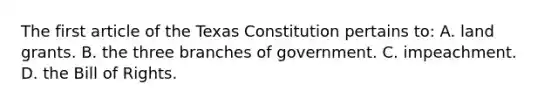 The first article of the Texas Constitution pertains to: A. land grants. B. the three branches of government. C. impeachment. D. the Bill of Rights.