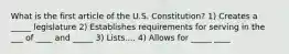 What is the first article of the U.S. Constitution? 1) Creates a _____ legislature 2) Establishes requirements for serving in the ___ of ____ and _____ 3) Lists.... 4) Allows for _____ ____