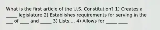 What is the first article of the U.S. Constitution? 1) Creates a _____ legislature 2) Establishes requirements for serving in the ___ of ____ and _____ 3) Lists.... 4) Allows for _____ ____