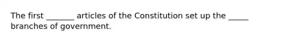 The first _______ articles of the Constitution set up the _____ branches of government.