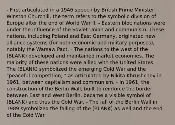 - First articulated in a 1946 speech by British Prime Minister Winston Churchill, the term refers to the symbolic division of Europe after the end of World War Il. - Eastern bloc nations were under the influence of the Soviet Union and communism. These nations, including Poland and East Germany, originated new alliance systems (for both economic and military purposes), notably the Warsaw Pact. - The nations to the west of the (BLANK) developed and maintained market economies. The majority of these nations were allied with the United States. - The (BLANK) symbolized the emerging Cold War and the "peaceful competition, " as articulated by Nikita Khrushchev in 1961, between capitalism and communism. - In 1961, the construction of the Berlin Wall, built to reinforce the border between East and West Berlin, became a visible symbol of (BLANK) and thus the Cold War. - The fall of the Berlin Wall in 1989 symbolized the falling of the (BLANK) as well and the end of the Cold War.