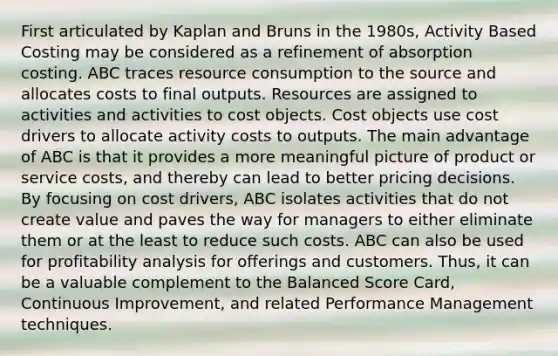 First articulated by Kaplan and Bruns in the 1980s, Activity Based Costing may be considered as a refinement of absorption costing. ABC traces resource consumption to the source and allocates costs to final outputs. Resources are assigned to activities and activities to cost objects. Cost objects use cost drivers to allocate activity costs to outputs. The main advantage of ABC is that it provides a more meaningful picture of product or service costs, and thereby can lead to better pricing decisions. By focusing on cost drivers, ABC isolates activities that do not create value and paves the way for managers to either eliminate them or at the least to reduce such costs. ABC can also be used for profitability analysis for offerings and customers. Thus, it can be a valuable complement to the Balanced Score Card, Continuous Improvement, and related Performance Management techniques.