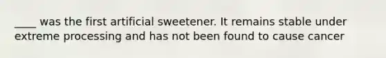 ____ was the first artificial sweetener. It remains stable under extreme processing and has not been found to cause cancer