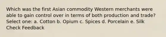 Which was the first Asian commodity Western merchants were able to gain control over in terms of both production and trade? Select one: a. Cotton b. Opium c. Spices d. Porcelain e. Silk Check Feedback