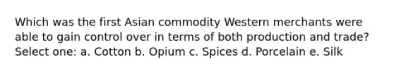 Which was the first Asian commodity Western merchants were able to gain control over in terms of both production and trade? Select one: a. Cotton b. Opium c. Spices d. Porcelain e. Silk