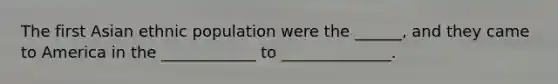 The first Asian ethnic population were the ______, and they came to America in the ____________ to ______________.