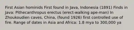 First Asian hominids First found in Java, Indonesia (1891) Finds in Java: Pithecanthropus erectus (erect-walking ape-man) In Zhoukoudien caves, China, (found 1926) first controlled use of fire. Range of dates in Asia and Africa: 1.8 mya to 300,000 ya