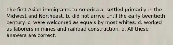 The first Asian immigrants to America a. settled primarily in the Midwest and Northeast. b. did not arrive until the early twentieth century. c. were welcomed as equals by most whites. d. worked as laborers in mines and railroad construction. e. All these answers are correct.