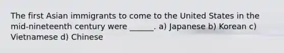 The first Asian immigrants to come to the United States in the mid-nineteenth century were ______. a) Japanese b) Korean c) Vietnamese d) Chinese