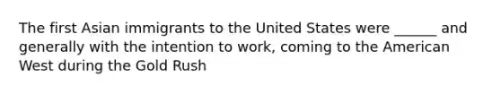 The first Asian immigrants to the United States were ______ and generally with the intention to work, coming to the American West during the Gold Rush