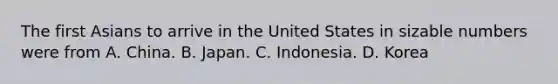 The first Asians to arrive in the United States in sizable numbers were from A. China. B. Japan. C. Indonesia. D. Korea