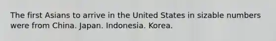 The first Asians to arrive in the United States in sizable numbers were from China. Japan. Indonesia. Korea.