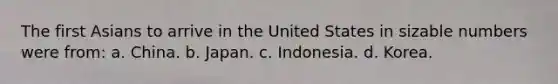 The first Asians to arrive in the United States in sizable numbers were from: a. China. b. Japan. c. Indonesia. d. Korea.