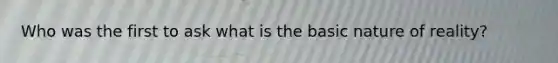 Who was the first to ask what is the basic nature of reality?
