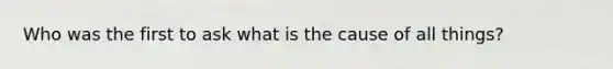 Who was the first to ask what is the cause of all things?