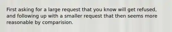 First asking for a large request that you know will get refused, and following up with a smaller request that then seems more reasonable by comparision.