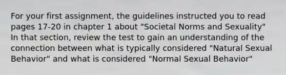 For your first assignment, the guidelines instructed you to read pages 17-20 in chapter 1 about "Societal Norms and Sexuality" In that section, review the test to gain an understanding of the connection between what is typically considered "Natural Sexual Behavior" and what is considered "Normal Sexual Behavior"