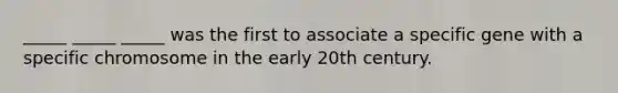 _____ _____ _____ was the first to associate a specific gene with a specific chromosome in the early 20th century.