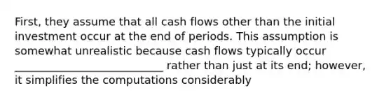 First, they assume that all cash flows other than the initial investment occur at the end of periods. This assumption is somewhat unrealistic because cash flows typically occur ___________________________ rather than just at its end; however, it simplifies the computations considerably