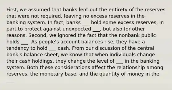 First, we assumed that banks lent out the entirety of the reserves that were not required, leaving no excess reserves in the banking system. In fact, banks ___ hold some excess reserves, in part to protect against unexpected ___, but also for other reasons. Second, we ignored the fact that the nonbank public holds ___. As people's account balances rise, they have a tendency to hold ___ cash. From our discussion of the central bank's balance sheet, we know that when individuals change their cash holdings, they change the level of ___ in the banking system. Both these considerations affect the relationship among reserves, the monetary base, and the quantity of money in the ___