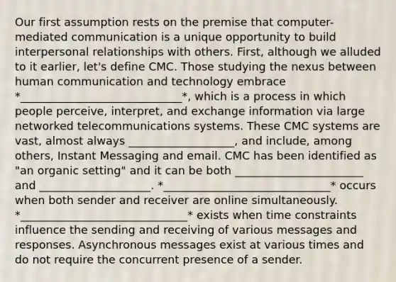 Our first assumption rests on the premise that computer-mediated communication is a unique opportunity to build interpersonal relationships with others. First, although we alluded to it earlier, let's define CMC. Those studying the nexus between human communication and technology embrace *_____________________________*, which is a process in which people perceive, interpret, and exchange information via large networked telecommunications systems. These CMC systems are vast, almost always ___________________, and include, among others, Instant Messaging and email. CMC has been identified as "an organic setting" and it can be both _______________________ and ____________________. *______________________________* occurs when both sender and receiver are online simultaneously. *______________________________* exists when time constraints influence the sending and receiving of various messages and responses. Asynchronous messages exist at various times and do not require the concurrent presence of a sender.