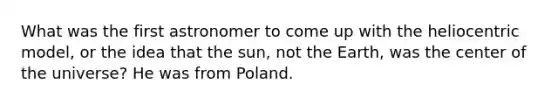 What was the first astronomer to come up with the heliocentric model, or the idea that the sun, not the Earth, was the center of the universe? He was from Poland.