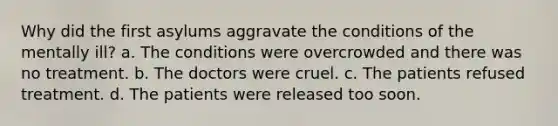 Why did the first asylums aggravate the conditions of the mentally ill? a. The conditions were overcrowded and there was no treatment. b. The doctors were cruel. c. The patients refused treatment. d. The patients were released too soon.