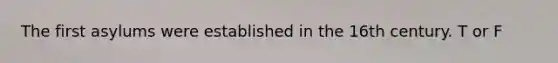 The first asylums were established in the 16th century. T or F