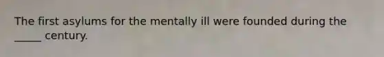 The first asylums for the mentally ill were founded during the _____ century.
