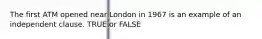 The first ATM opened near London in 1967 is an example of an independent clause. TRUE or FALSE