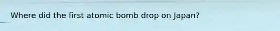 Where did the first atomic bomb drop on Japan?