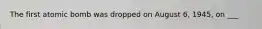 The first atomic bomb was dropped on August 6, 1945, on ___